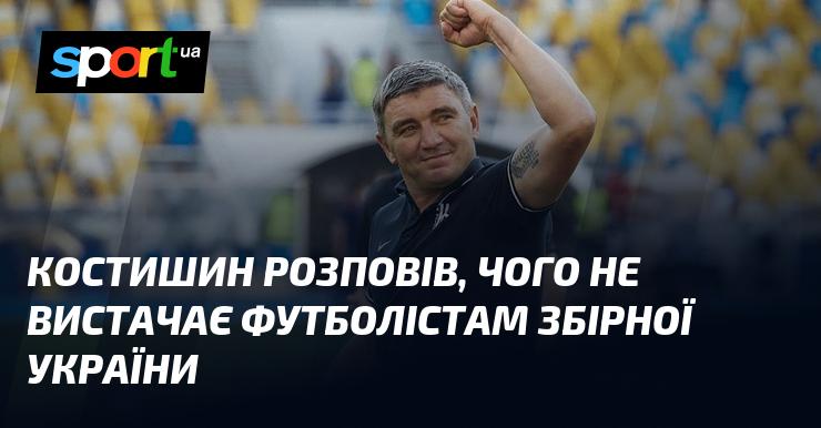 Костишин поділився думками про те, чого саме бракує українським футболістам у національній команді.